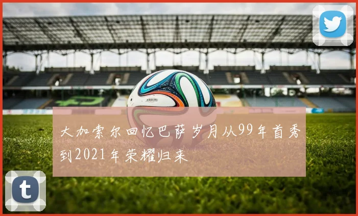 大加索尔回忆巴萨岁月从99年首秀到2021年荣耀归来